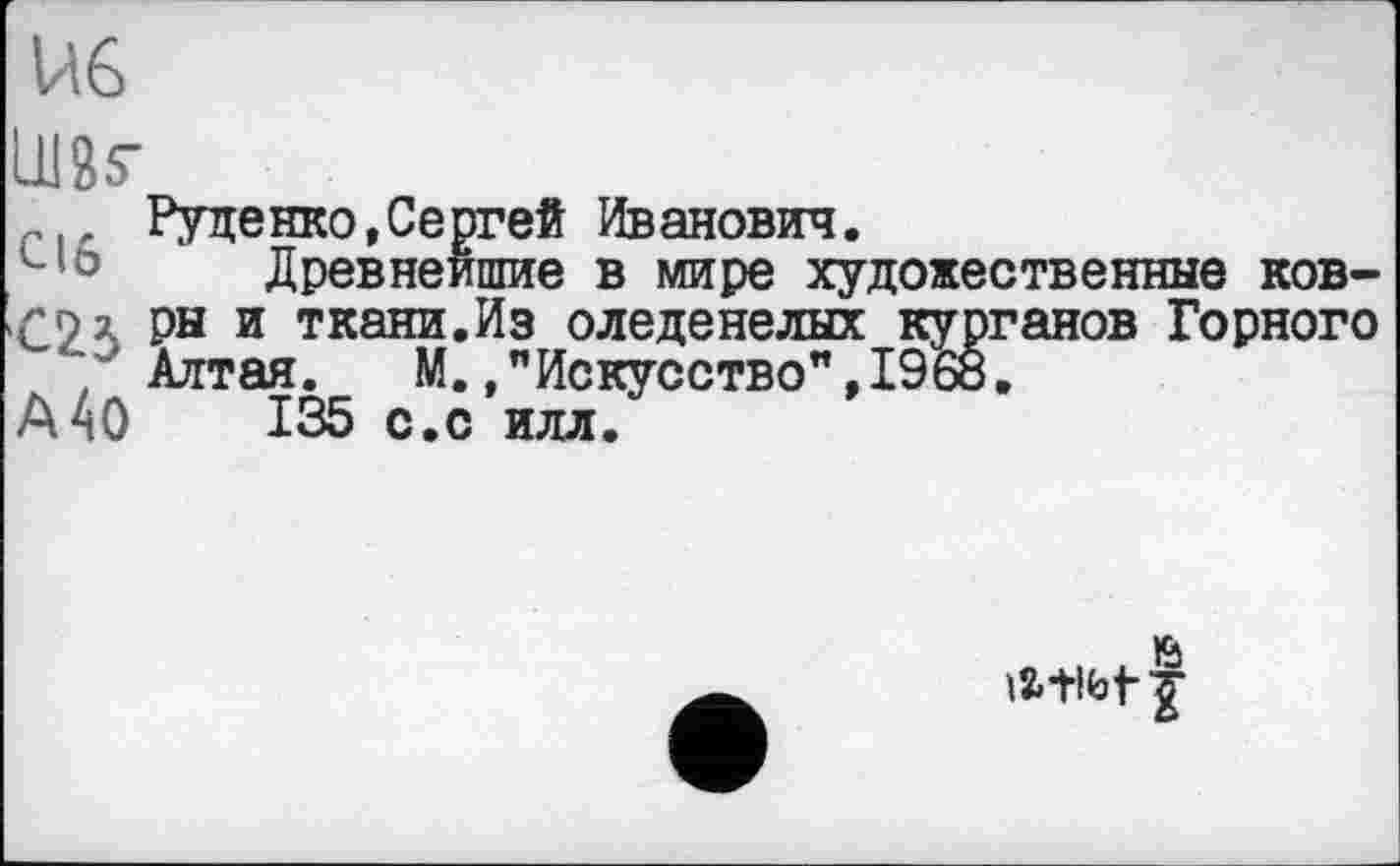 ﻿U6
їж
Руденко,Сергей Иванович.
Древнейшие в мире художественные ков-
Лл ры и ткани.Из оледенелых курганов Горного ‘/Алтая. М.."Искусство",1968.
А40	135 с.с илл.
